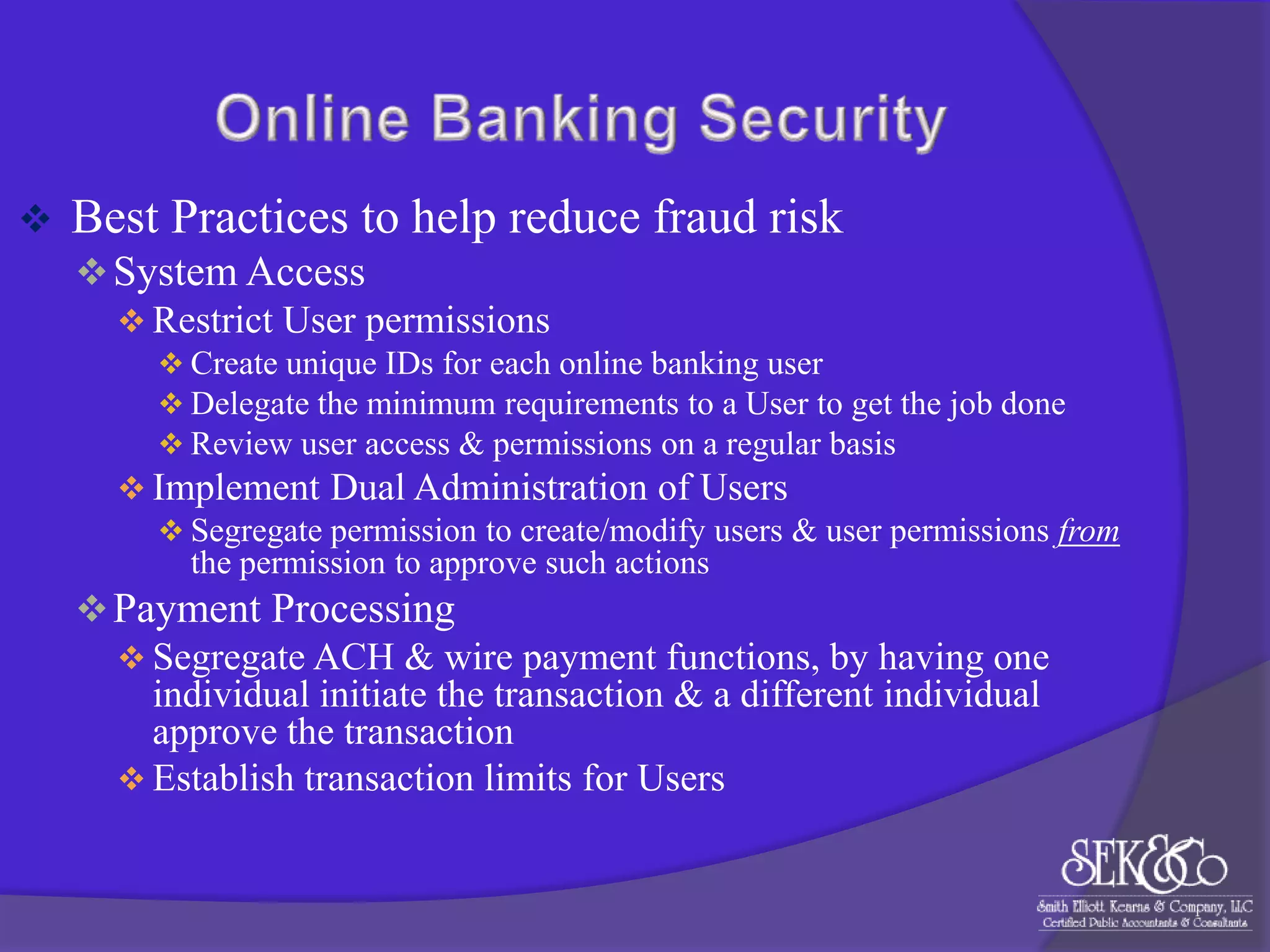 

Best Practices to help reduce fraud risk
 System Access
 Restrict User permissions
 Create unique IDs for each online banking user
 Delegate the minimum requirements to a User to get the job done
 Review user access & permissions on a regular basis

 Implement Dual Administration of Users
 Segregate permission to create/modify users & user permissions from
the permission to approve such actions

 Payment Processing
 Segregate ACH & wire payment functions, by having one
individual initiate the transaction & a different individual
approve the transaction
 Establish transaction limits for Users

 