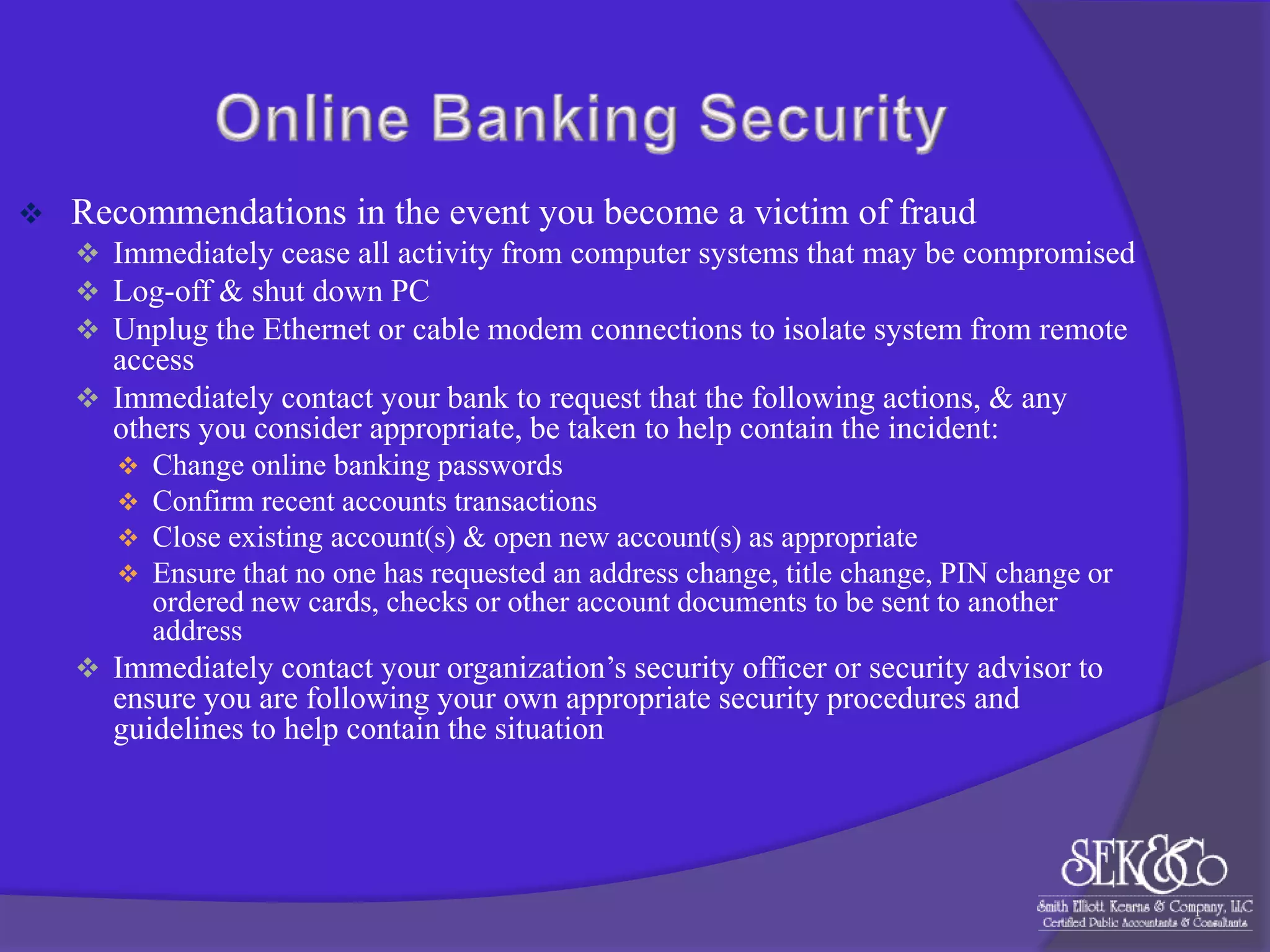 

Recommendations in the event you become a victim of fraud
 Immediately cease all activity from computer systems that may be compromised
 Log-off & shut down PC
 Unplug the Ethernet or cable modem connections to isolate system from remote

access
 Immediately contact your bank to request that the following actions, & any
others you consider appropriate, be taken to help contain the incident:





Change online banking passwords
Confirm recent accounts transactions
Close existing account(s) & open new account(s) as appropriate
Ensure that no one has requested an address change, title change, PIN change or
ordered new cards, checks or other account documents to be sent to another
address

 Immediately contact your organization‟s security officer or security advisor to

ensure you are following your own appropriate security procedures and
guidelines to help contain the situation

 