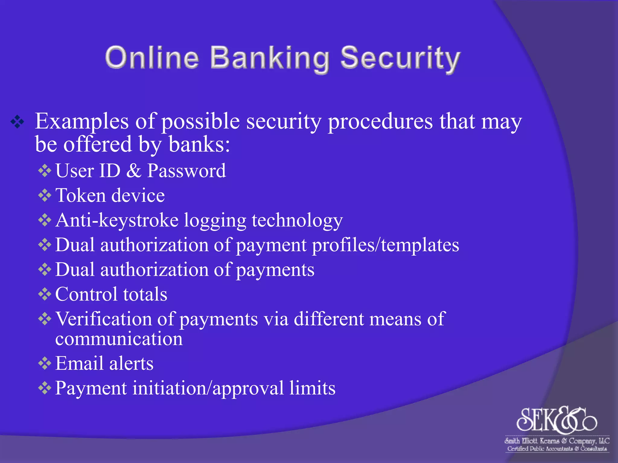 

Examples of possible security procedures that may
be offered by banks:
 User ID & Password
 Token device
 Anti-keystroke logging technology
 Dual authorization of payment profiles/templates
 Dual authorization of payments
 Control totals
 Verification of payments via different means of

communication
 Email alerts
 Payment initiation/approval limits

 