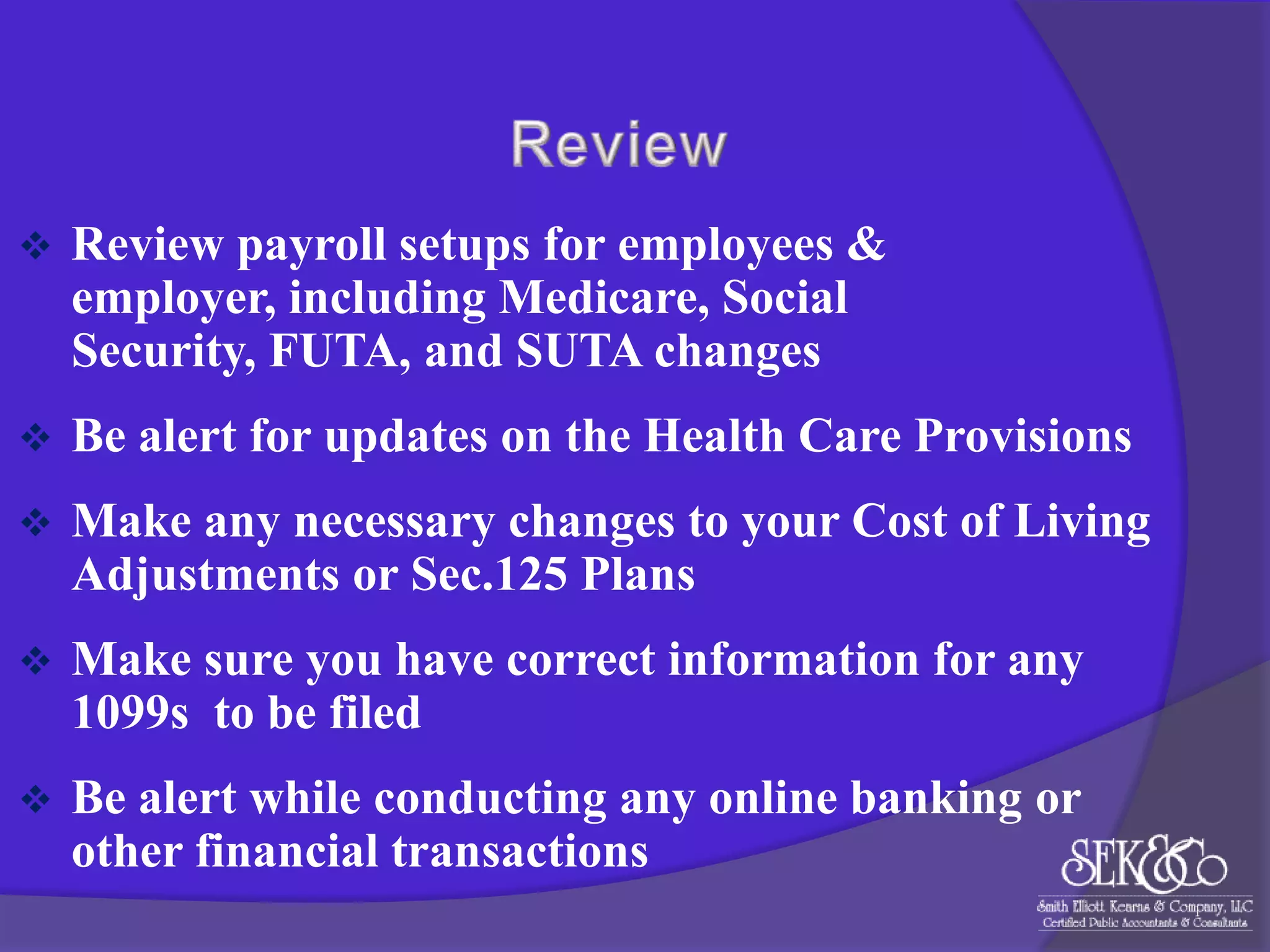 

Review payroll setups for employees &
employer, including Medicare, Social
Security, FUTA, and SUTA changes



Be alert for updates on the Health Care Provisions



Make any necessary changes to your Cost of Living
Adjustments or Sec.125 Plans



Make sure you have correct information for any
1099s to be filed



Be alert while conducting any online banking or
other financial transactions

 