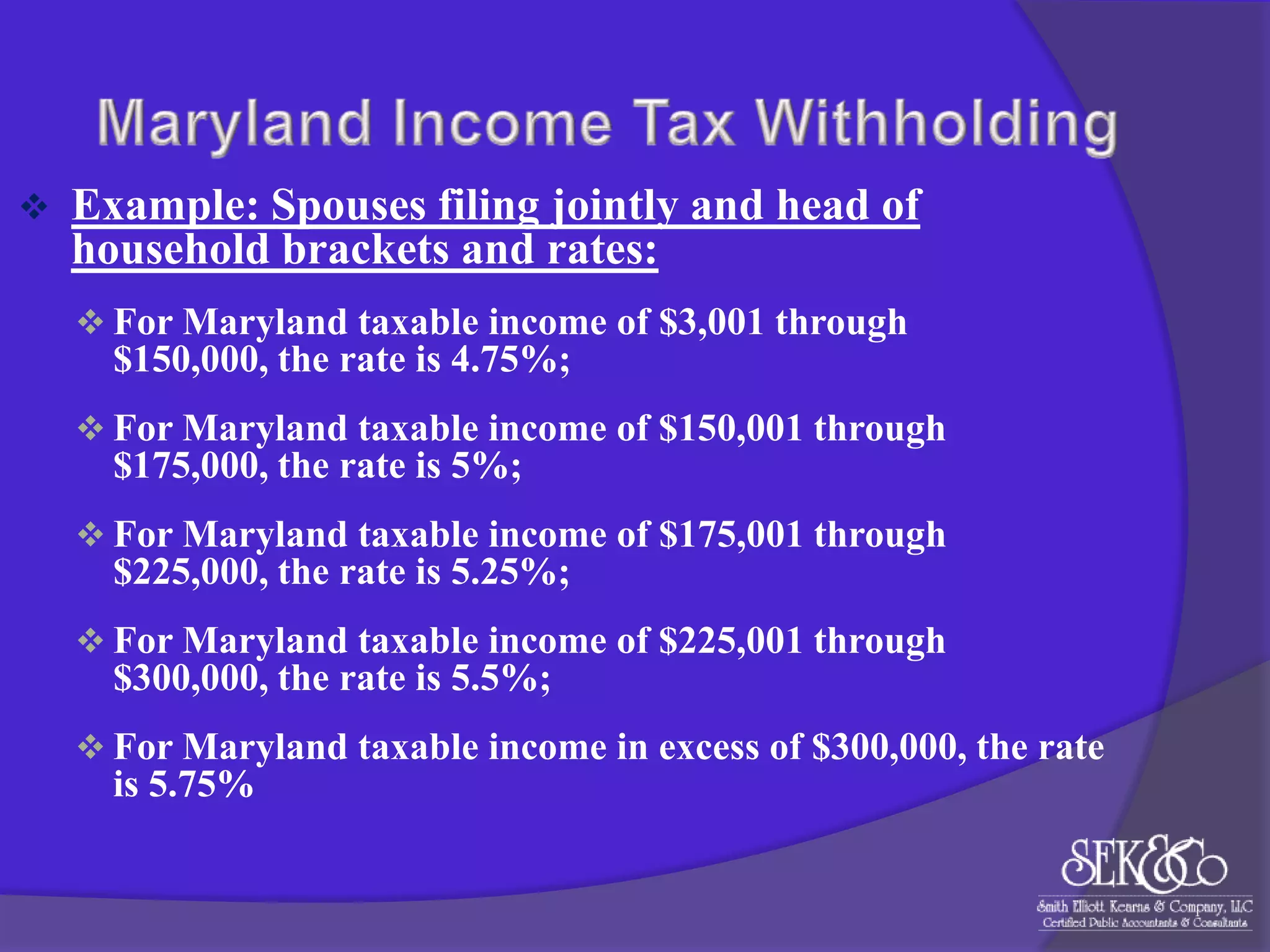 

Example: Spouses filing jointly and head of
household brackets and rates:
 For Maryland taxable income of $3,001 through

$150,000, the rate is 4.75%;
 For Maryland taxable income of $150,001 through

$175,000, the rate is 5%;
 For Maryland taxable income of $175,001 through

$225,000, the rate is 5.25%;
 For Maryland taxable income of $225,001 through

$300,000, the rate is 5.5%;
 For Maryland taxable income in excess of $300,000, the rate

is 5.75%

 