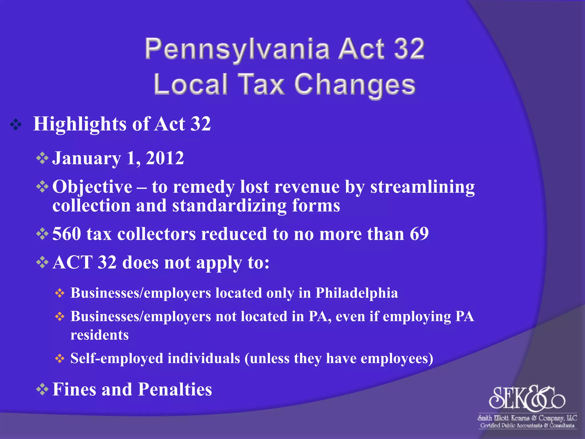 

Highlights of Act 32
 January 1, 2012
 Objective – to remedy lost revenue by streamlining

collection and standardizing forms
 560 tax collectors reduced to no more than 69
 ACT 32 does not apply to:
 Businesses/employers located only in Philadelphia
 Businesses/employers not located in PA, even if employing PA

residents
 Self-employed individuals (unless they have employees)

 Fines and Penalties

 
