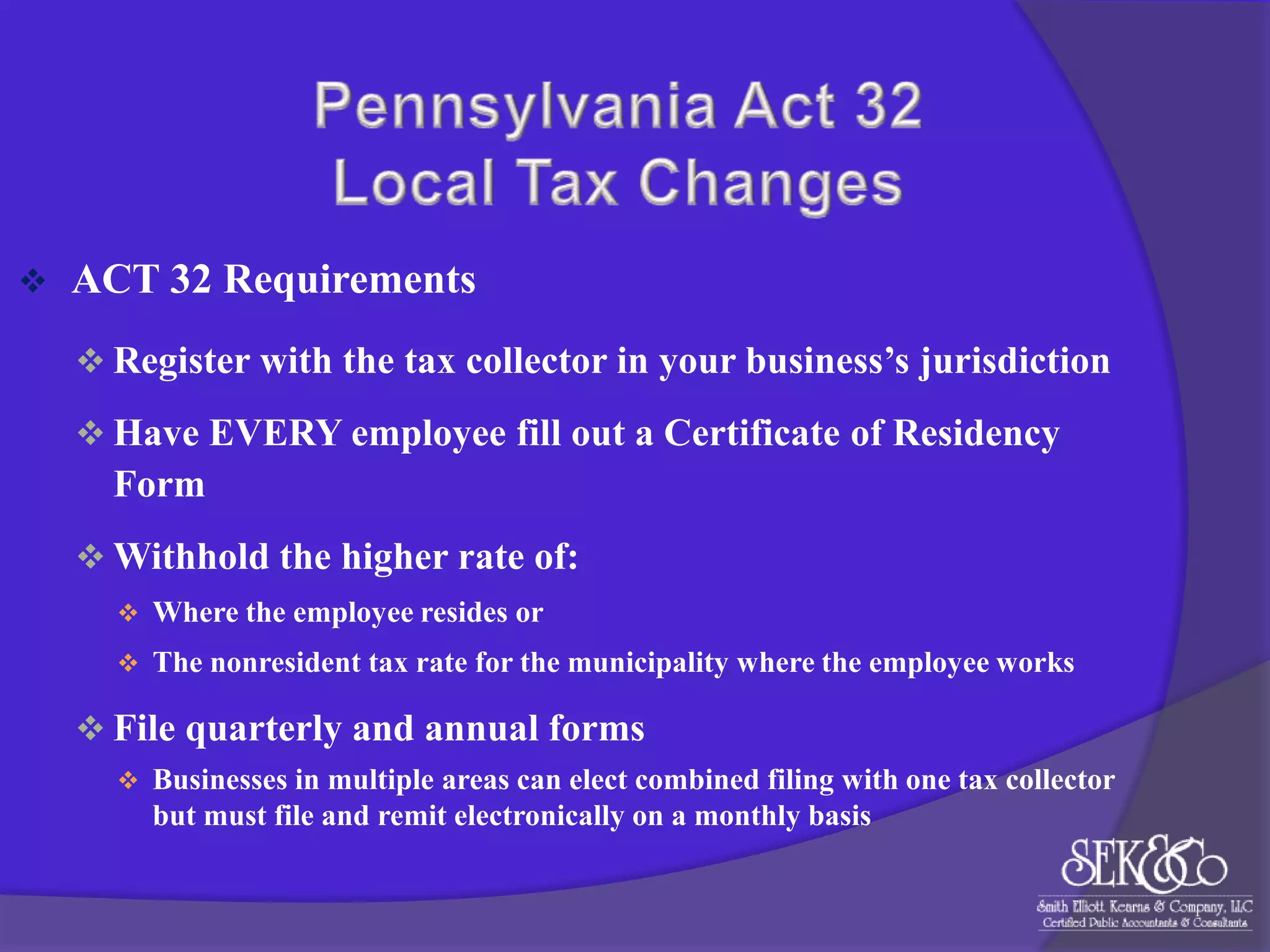 

ACT 32 Requirements
 Register with the tax collector in your business’s jurisdiction
 Have EVERY employee fill out a Certificate of Residency

Form
 Withhold the higher rate of:
 Where the employee resides or
 The nonresident tax rate for the municipality where the employee works

 File quarterly and annual forms
 Businesses in multiple areas can elect combined filing with one tax collector

but must file and remit electronically on a monthly basis

 