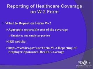 

What to Report on Form W-2
 Aggregate reportable cost of the coverage
 Employee and employer portion

 IRS website:
 http://www.irs.gov/uac/Form-W-2-Reporting-of-

Employer-Sponsored-Health-Coverage

 