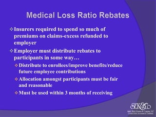  Insurers required to spend so much of

premiums on claims-excess refunded to
employer
 Employer must distribute rebates to
participants in some way…
 Distribute to enrollees/improve benefits/reduce

future employee contributions
 Allocation amongst participants must be fair
and reasonable
 Must be used within 3 months of receiving

 