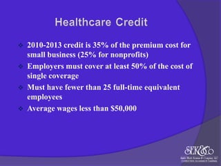 




2010-2013 credit is 35% of the premium cost for
small business (25% for nonprofits)
Employers must cover at least 50% of the cost of
single coverage
Must have fewer than 25 full-time equivalent
employees
Average wages less than $50,000

 