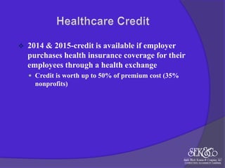 

2014 & 2015-credit is available if employer
purchases health insurance coverage for their
employees through a health exchange
 Credit is worth up to 50% of premium cost (35%

nonprofits)

 