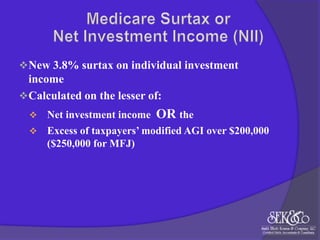  New 3.8% surtax on individual investment

income
 Calculated on the lesser of:
Net investment income OR the
 Excess of taxpayers’ modified AGI over $200,000
($250,000 for MFJ)


 