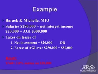 

Barack & Michelle, MFJ
 Salaries $280,000 + net interest income
$20,000 = AGI $300,000
 Taxes on lesser of
1. Net investment = $20,000
OR
2. Excess of AGI over $250,000 = $50,000
Result:
$760= 3.8% surtax on $20,000

 