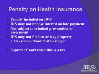 



Penalty included on 1040
IRS may not impose interest on late payment
Not subject to criminal prosecution or
assessment
 IRS may not file lien or levy property
 May reduce refund owed to taxpayer



Supreme Court ruled this is a tax

 