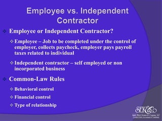 

Employee or Independent Contractor?
 Employee – Job to be completed under the control of

employer, collects paycheck, employer pays payroll
taxes related to individual
 Independent contractor – self employed or non

incorporated business


Common-Law Rules
 Behavioral control

 Financial control
 Type of relationship

 