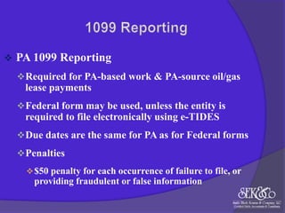 

PA 1099 Reporting
 Required for PA-based work & PA-source oil/gas

lease payments
 Federal form may be used, unless the entity is

required to file electronically using e-TIDES
 Due dates are the same for PA as for Federal forms
 Penalties
 $50 penalty for each occurrence of failure to file, or

providing fraudulent or false information

 