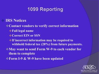

IRS Notices
 Contact vendors to verify correct information
 Full legal name
 Correct EIN or SSN
 If incorrect information may be required to
withhold federal tax (28%) from future payments.
 May want to send Form W-9 to each vendor for

them to complete
 Form I-9 & W-9 have been updated

 