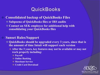 

Consolidated backup of QuickBooks Files
 Subpoena of QuickBooks files or IRS audits
 Contact an SEK employee for additional help with

consolidating your QuickBooks files


Sunset Rules/Support
 QuickBooks should be upgraded every 3 years, since that is

the amount of time Intuit will support each version
 After the 3 years, key features may not be available or may not

work properly including:





Payroll
Online Banking
Merchant Service
Credit Card Download

 
