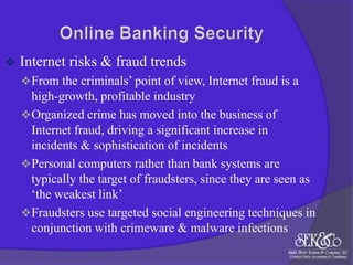 

Internet risks & fraud trends
 From the criminals‟ point of view, Internet fraud is a

high-growth, profitable industry
 Organized crime has moved into the business of
Internet fraud, driving a significant increase in
incidents & sophistication of incidents
 Personal computers rather than bank systems are
typically the target of fraudsters, since they are seen as
„the weakest link‟
 Fraudsters use targeted social engineering techniques in
conjunction with crimeware & malware infections

 