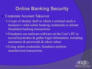 

Corporate Account Takeover
 A type of identity theft in which a criminal steals a

business‟s valid online banking credentials to initiate
fraudulent banking transactions
 Fraudsters use malware software on the User‟s PC to
record keystrokes & gather login information, including
usernames & passwords & token values
 Using stolen credentials, fraudsters perform
unauthorized transactions

 