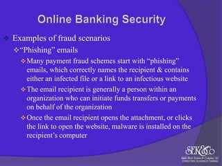 

Examples of fraud scenarios
 “Phishing” emails
 Many payment fraud schemes start with “phishing”
emails, which correctly names the recipient & contains
either an infected file or a link to an infectious website
 The email recipient is generally a person within an
organization who can initiate funds transfers or payments
on behalf of the organization
 Once the email recipient opens the attachment, or clicks
the link to open the website, malware is installed on the
recipient‟s computer

 
