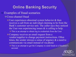 

Examples of fraud scenarios
 Cross-channel fraud
 User experiences abnormal system behavior & then
receives a call from an individual claiming to be from the
Bank‟s customer service unit. The caller says they noticed
the User was experiencing issues & is calling to help.
 This is an attempt to obtain log in credentials from the User

 Company receives an email request from a

vendor/supplier to change payment instructions. Often
times, the sender stresses a sense of urgency & a need to
communicate via email instead of via phone
 This is an attempt to get the Company to send funds to a fraudster‟s

account

 
