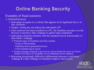 

Examples of fraud scenarios
 Infected browser
 Individual navigates to a website that appears to be legitimate but is, in

fact, fictitious
 Simply visiting the site infects the individual‟s PC
 Once malware has been installed on a PC, the fraudster can take over the
browser to present a fake webpage to gather login credentials
 Individuals should be familiar with the standard look & functionality of
their bank‟s webpage
 Potential signs of fraudulent activities include:

Lack of full branding
Spelling and/or grammatical errors
Non-standard log-in screen
 System messages targeted to get User to wait so fraud can occur or to have
another User log in so secondary set of credentials can be captured
 Becoming increasingly difficult to differentiate between a legitimate

webpage & a fake webpage as fraudsters improve their tactics

 