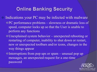 

Indications your PC may be infected with malware
 PC performance problems – slowness or dramatic loss of

speed, computer locks up so that the User is unable to
perform any functions
 Unexplained system behavior – unexpected rebooting or
restarting of computer, inability to shut down or restart,
new or unexpected toolbars and/or icons, changes in the
way things appear
 Interruptions from pop ups or spam – unusual pop up
messages, an unexpected request for a one-time
password

 