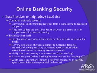 

Best Practices to help reduce fraud risk
 Computer network security
 Carry out all online banking activities from a stand-alone & dedicated
computer
 Regularly update the anti-virus & anti-spyware programs on each
computer used for internet banking
 Training your staff
 Don‟t respond to or open attachments or click on links in unsolicited
emails
 Be very suspicious of emails claiming to be from a financial
institution or taxing authority requesting account information,
account verification or banking access credentials
 Verify that you are using a secure session (https, not http)
 Always end your Online Banking Internet sessions by “logging off”
 Verify email instructions through a different channel & do not rely
upon contact information provided in the email

 