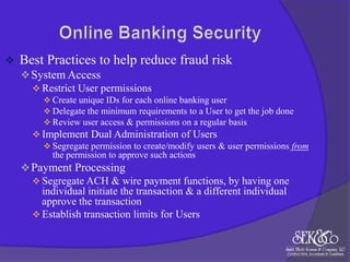 

Best Practices to help reduce fraud risk
 System Access
 Restrict User permissions
 Create unique IDs for each online banking user
 Delegate the minimum requirements to a User to get the job done
 Review user access & permissions on a regular basis

 Implement Dual Administration of Users
 Segregate permission to create/modify users & user permissions from
the permission to approve such actions

 Payment Processing
 Segregate ACH & wire payment functions, by having one
individual initiate the transaction & a different individual
approve the transaction
 Establish transaction limits for Users

 