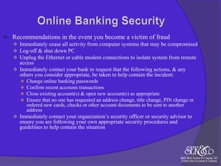

Recommendations in the event you become a victim of fraud
 Immediately cease all activity from computer systems that may be compromised
 Log-off & shut down PC
 Unplug the Ethernet or cable modem connections to isolate system from remote

access
 Immediately contact your bank to request that the following actions, & any
others you consider appropriate, be taken to help contain the incident:





Change online banking passwords
Confirm recent accounts transactions
Close existing account(s) & open new account(s) as appropriate
Ensure that no one has requested an address change, title change, PIN change or
ordered new cards, checks or other account documents to be sent to another
address

 Immediately contact your organization‟s security officer or security advisor to

ensure you are following your own appropriate security procedures and
guidelines to help contain the situation

 