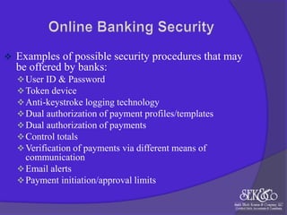 

Examples of possible security procedures that may
be offered by banks:
 User ID & Password
 Token device
 Anti-keystroke logging technology
 Dual authorization of payment profiles/templates
 Dual authorization of payments
 Control totals
 Verification of payments via different means of

communication
 Email alerts
 Payment initiation/approval limits

 