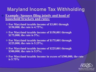 

Example: Spouses filing jointly and head of
household brackets and rates:
 For Maryland taxable income of $3,001 through

$150,000, the rate is 4.75%;
 For Maryland taxable income of $150,001 through

$175,000, the rate is 5%;
 For Maryland taxable income of $175,001 through

$225,000, the rate is 5.25%;
 For Maryland taxable income of $225,001 through

$300,000, the rate is 5.5%;
 For Maryland taxable income in excess of $300,000, the rate

is 5.75%

 