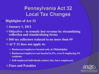 

Highlights of Act 32
 January 1, 2012
 Objective – to remedy lost revenue by streamlining

collection and standardizing forms
 560 tax collectors reduced to no more than 69
 ACT 32 does not apply to:
 Businesses/employers located only in Philadelphia
 Businesses/employers not located in PA, even if employing PA

residents
 Self-employed individuals (unless they have employees)

 Fines and Penalties

 