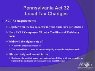 

ACT 32 Requirements
 Register with the tax collector in your business’s jurisdiction
 Have EVERY employee fill out a Certificate of Residency

Form
 Withhold the higher rate of:
 Where the employee resides or
 The nonresident tax rate for the municipality where the employee works

 File quarterly and annual forms
 Businesses in multiple areas can elect combined filing with one tax collector

but must file and remit electronically on a monthly basis

 