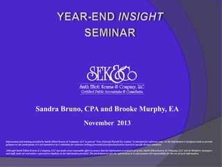 Sandra Bruno, CPA and Brooke Murphy, EA
November 2013
Information and training provided by Smith Elliott Kearns & Company, LLC as part of “Year-End and Payroll Tax Update” is intended for reference only. As the information is designed solely to provide
guidance to the participants, it is not intended to be a substitute for someone seeking personalized professional advice based on specific factual situations.
Although Smith Elliott Kearns & Company, LLC has made every reasonable effort to ensure that the information provided is accurate, Smith Elliott Kearns & Company, LLC and its Members, managers
and staff, make no warranties, expressed or implied, on the information provided. The participant accepts the information as is and assumes all responsibility for the use of such information.

 