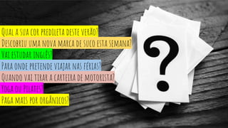 Qual a sua cor predileta deste verão?
Descobriu uma nova marca de suco esta semana?
Vai estudar inglês?
Para onde pretende viajar nas férias?
Quando vai tirar a carteira de motorista?
Yoga ou Pilates?
Paga mais por orgânicos?
 