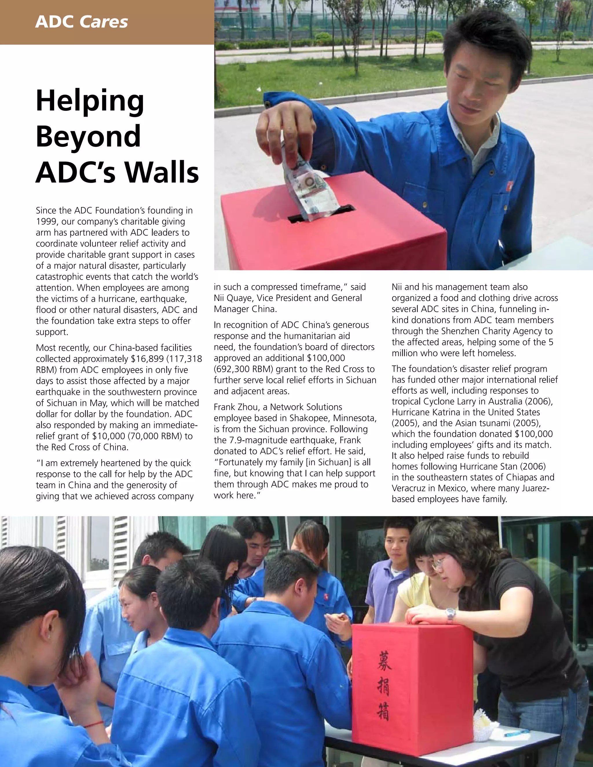 ADC Cares



Helping
Beyond
ADC’s Walls
Since the ADC Foundation’s founding in
1999, our company’s charitable giving
arm has partnered with ADC leaders to
coordinate volunteer relief activity and
provide charitable grant support in cases
of a major natural disaster, particularly
catastrophic events that catch the world’s
attention. When employees are among          in such a compressed timeframe,” said           Nii and his management team also
the victims of a hurricane, earthquake,      Nii Quaye, Vice President and General           organized a food and clothing drive across
flood or other natural disasters, ADC and    Manager China.                                  several ADC sites in China, funneling in-
the foundation take extra steps to offer                                                     kind donations from ADC team members
                                             In recognition of ADC China’s generous
support.                                                                                     through the Shenzhen Charity Agency to
                                             response and the humanitarian aid
                                                                                             the affected areas, helping some of the 5
Most recently, our China-based facilities    need, the foundation’s board of directors
                                                                                             million who were left homeless.
collected approximately $16,899 (117,318     approved an additional $100,000
RBM) from ADC employees in only five         (692,300 RBM) grant to the Red Cross to         The foundation’s disaster relief program
days to assist those affected by a major     further serve local relief efforts in Sichuan   has funded other major international relief
earthquake in the southwestern province      and adjacent areas.                             efforts as well, including responses to
of Sichuan in May, which will be matched                                                     tropical Cyclone Larry in Australia (2006),
                                             Frank Zhou, a Network Solutions
dollar for dollar by the foundation. ADC                                                     Hurricane Katrina in the United States
                                             employee based in Shakopee, Minnesota,
also responded by making an immediate-                                                       (2005), and the Asian tsunami (2005),
                                             is from the Sichuan province. Following
relief grant of $10,000 (70,000 RBM) to                                                      which the foundation donated $100,000
                                             the 7.9-magnitude earthquake, Frank
the Red Cross of China.                                                                      including employees’ gifts and its match.
                                             donated to ADC’s relief effort. He said,        It also helped raise funds to rebuild
“I am extremely heartened by the quick       “Fortunately my family [in Sichuan] is all      homes following Hurricane Stan (2006)
response to the call for help by the ADC     fine, but knowing that I can help support       in the southeastern states of Chiapas and
team in China and the generosity of          them through ADC makes me proud to              Veracruz in Mexico, where many Juarez-
giving that we achieved across company       work here.”                                     based employees have family.
 