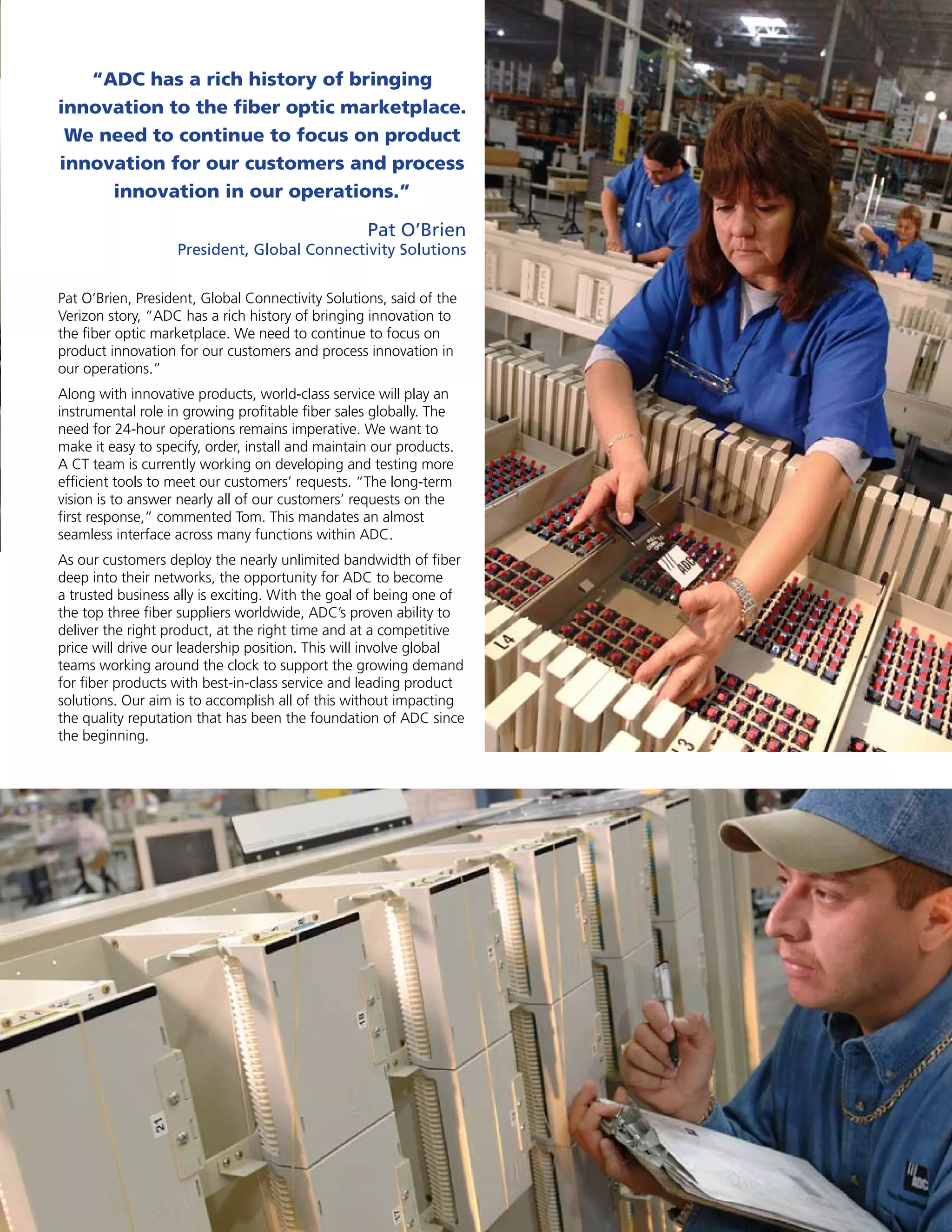 “ADC has a rich history of bringing
innovation to the fiber optic marketplace.
 We need to continue to focus on product
innovation for our customers and process
     innovation in our operations.”

                                                   Pat O’Brien
                   President, Global Connectivity solutions


Pat O’Brien, President, Global Connectivity Solutions, said of the
Verizon story, “ADC has a rich history of bringing innovation to
the fiber optic marketplace. We need to continue to focus on
product innovation for our customers and process innovation in
our operations.”
Along with innovative products, world-class service will play an
instrumental role in growing profitable fiber sales globally. The
need for 24-hour operations remains imperative. We want to
make it easy to specify, order, install and maintain our products.
A CT team is currently working on developing and testing more
efficient tools to meet our customers’ requests. “The long-term
vision is to answer nearly all of our customers’ requests on the
first response,” commented Tom. This mandates an almost
seamless interface across many functions within ADC.
As our customers deploy the nearly unlimited bandwidth of fiber
deep into their networks, the opportunity for ADC to become
a trusted business ally is exciting. With the goal of being one of
the top three fiber suppliers worldwide, ADC’s proven ability to
deliver the right product, at the right time and at a competitive
price will drive our leadership position. This will involve global
teams working around the clock to support the growing demand
for fiber products with best-in-class service and leading product
solutions. Our aim is to accomplish all of this without impacting
the quality reputation that has been the foundation of ADC since
the beginning.




                                                                     3
 