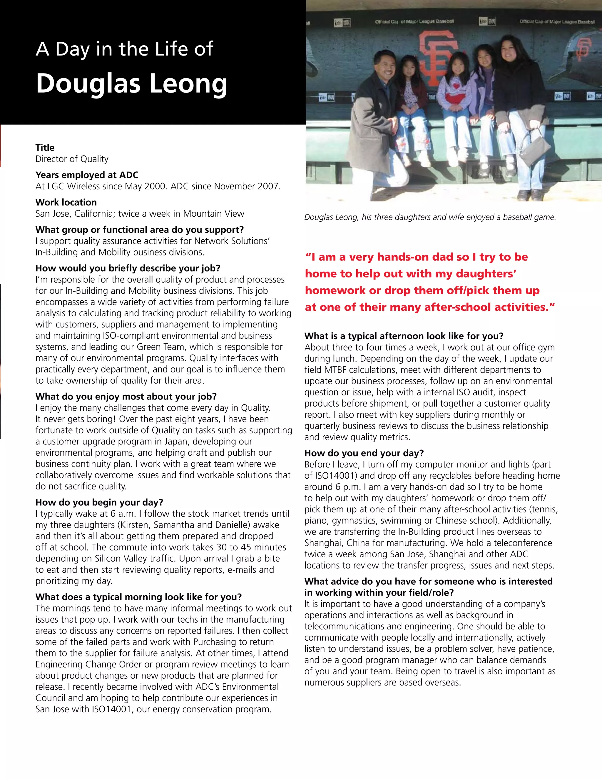 A Day in the Life of
Douglas Leong

Title
Director of Quality
Years employed at ADC
At LGC Wireless since May 2000. ADC since November 2007.
Work location
San Jose, California; twice a week in Mountain View                   Douglas Leong, his three daughters and wife enjoyed a baseball game.
What group or functional area do you support?
I support quality assurance activities for Network Solutions’
In-Building and Mobility business divisions.
                                                                      “I am a very hands-on dad so I try to be
How would you briefly describe your job?
I’m responsible for the overall quality of product and processes
                                                                      home to help out with my daughters’
for our In-Building and Mobility business divisions. This job         homework or drop them off/pick them up
encompasses a wide variety of activities from performing failure
                                                                      at one of their many after-school activities.”
analysis to calculating and tracking product reliability to working
with customers, suppliers and management to implementing
and maintaining ISO-compliant environmental and business              What is a typical afternoon look like for you?
systems, and leading our Green Team, which is responsible for         About three to four times a week, I work out at our office gym
many of our environmental programs. Quality interfaces with           during lunch. Depending on the day of the week, I update our
practically every department, and our goal is to influence them       field MTBF calculations, meet with different departments to
to take ownership of quality for their area.                          update our business processes, follow up on an environmental
What do you enjoy most about your job?                                question or issue, help with a internal ISO audit, inspect
I enjoy the many challenges that come every day in Quality.           products before shipment, or pull together a customer quality
It never gets boring! Over the past eight years, I have been          report. I also meet with key suppliers during monthly or
fortunate to work outside of Quality on tasks such as supporting      quarterly business reviews to discuss the business relationship
a customer upgrade program in Japan, developing our                   and review quality metrics.
environmental programs, and helping draft and publish our             How do you end your day?
business continuity plan. I work with a great team where we           Before I leave, I turn off my computer monitor and lights (part
collaboratively overcome issues and find workable solutions that      of ISO14001) and drop off any recyclables before heading home
do not sacrifice quality.                                             around 6 p.m. I am a very hands-on dad so I try to be home
How do you begin your day?                                            to help out with my daughters’ homework or drop them off/
I typically wake at 6 a.m. I follow the stock market trends until     pick them up at one of their many after-school activities (tennis,
my three daughters (Kirsten, Samantha and Danielle) awake             piano, gymnastics, swimming or Chinese school). Additionally,
and then it’s all about getting them prepared and dropped             we are transferring the In-Building product lines overseas to
off at school. The commute into work takes 30 to 45 minutes           Shanghai, China for manufacturing. We hold a teleconference
depending on Silicon Valley traffic. Upon arrival I grab a bite       twice a week among San Jose, Shanghai and other ADC
to eat and then start reviewing quality reports, e-mails and          locations to review the transfer progress, issues and next steps.
prioritizing my day.                                                  What advice do you have for someone who is interested
What does a typical morning look like for you?                        in working within your field/role?
The mornings tend to have many informal meetings to work out          It is important to have a good understanding of a company’s
issues that pop up. I work with our techs in the manufacturing        operations and interactions as well as background in
areas to discuss any concerns on reported failures. I then collect    telecommunications and engineering. One should be able to
some of the failed parts and work with Purchasing to return           communicate with people locally and internationally, actively
them to the supplier for failure analysis. At other times, I attend   listen to understand issues, be a problem solver, have patience,
Engineering Change Order or program review meetings to learn          and be a good program manager who can balance demands
about product changes or new products that are planned for            of you and your team. Being open to travel is also important as
release. I recently became involved with ADC’s Environmental          numerous suppliers are based overseas.
Council and am hoping to help contribute our experiences in
San Jose with ISO14001, our energy conservation program.
 