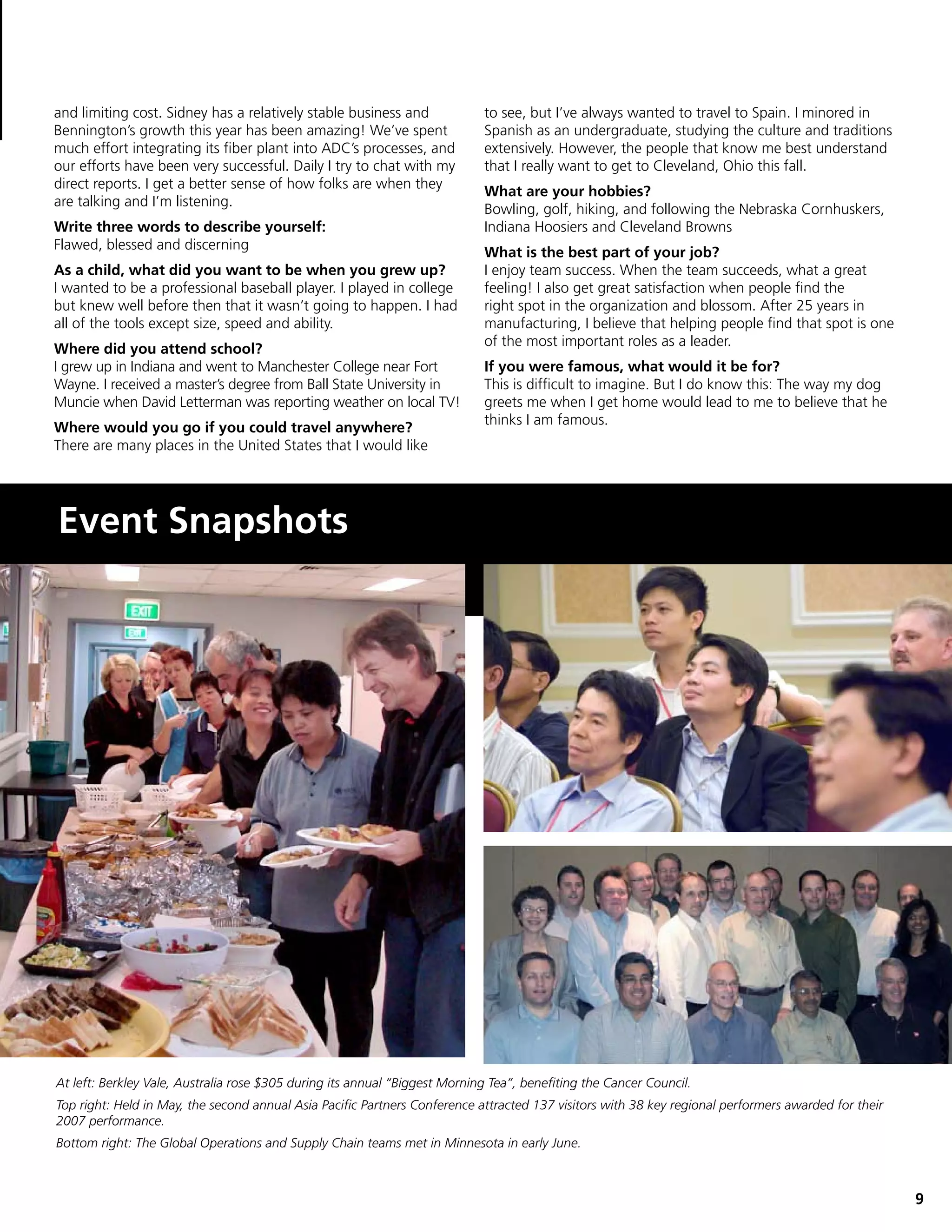 and limiting cost. Sidney has a relatively stable business and              to see, but I’ve always wanted to travel to Spain. I minored in
Bennington’s growth this year has been amazing! We’ve spent                 Spanish as an undergraduate, studying the culture and traditions
much effort integrating its fiber plant into ADC’s processes, and           extensively. However, the people that know me best understand
our efforts have been very successful. Daily I try to chat with my          that I really want to get to Cleveland, Ohio this fall.
direct reports. I get a better sense of how folks are when they
                                                                            What are your hobbies?
are talking and I’m listening.
                                                                            Bowling, golf, hiking, and following the Nebraska Cornhuskers,
Write three words to describe yourself:                                     Indiana Hoosiers and Cleveland Browns
Flawed, blessed and discerning
                                                                            What is the best part of your job?
As a child, what did you want to be when you grew up?                       I enjoy team success. When the team succeeds, what a great
I wanted to be a professional baseball player. I played in college          feeling! I also get great satisfaction when people find the
but knew well before then that it wasn’t going to happen. I had             right spot in the organization and blossom. After 25 years in
all of the tools except size, speed and ability.                            manufacturing, I believe that helping people find that spot is one
                                                                            of the most important roles as a leader.
Where did you attend school?
I grew up in Indiana and went to Manchester College near Fort               If you were famous, what would it be for?
Wayne. I received a master’s degree from Ball State University in           This is difficult to imagine. But I do know this: The way my dog
Muncie when David Letterman was reporting weather on local TV!              greets me when I get home would lead to me to believe that he
                                                                            thinks I am famous.
Where would you go if you could travel anywhere?
There are many places in the United States that I would like




Event Snapshots




At left: Berkley Vale, Australia rose $305 during its annual “Biggest Morning Tea”, benefiting the Cancer Council.
Top right: Held in May, the second annual Asia Pacific Partners Conference attracted 137 visitors with 38 key regional performers awarded for their
2007 performance.
Bottom right: The Global Operations and Supply Chain teams met in Minnesota in early June.



                                                                                                                                                      9
 