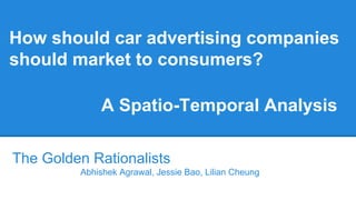 How should car advertising companies
should market to consumers?
The Golden Rationalists
Abhishek Agrawal, Jessie Bao, Lilian Cheung
A Spatio-Temporal Analysis
 