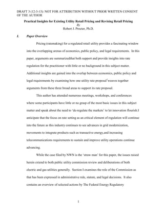 DRAFT 3 (12-3-13): NOT FOR ATTRIBUTION WITHOUT PRIOR WRITTEN CONSENT
OF THE AUTHOR
Practical Insights for Existing Utility Retail Pricing and Revising Retail Pricing
By
Robert J. Procter, Ph.D.
I.

Paper Overview
Pricing (ratemaking) for a regulated retail utility provides a fascinating window
into the overlapping arenas of economics, public policy, and legal requirements. In this
paper, arguments are summarizedthat both support and provide insights into rate
regulation for the practitioner with little or no background in this subject matter.
Additional insights are gained into the overlap between economics, public policy and
legal requirements by examining how one utility rate proposal1weaves together
arguments from these three broad areas to support its rate proposal.
This author has attended numerous meetings, workshops, and conferences
where some participants have little or no grasp of the most basic issues in this subject
matter and speak about the need to „de-regulate the markets‟ to let innovation flourish.I
anticipate that the focus on rate setting as an critical element of regulation will continue
into the future as this industry continues to see advances in grid modernization,
movements to integrate products such as transactive energy,and increasing
telecommunications requirements to sustain and improve utility operations continue
advancing.
While the case filed by NWN is the „straw man‟ for this paper, the issues raised
herein extend to both public utility commission review and deliberations of both
electric and gas utilities generally. Section I examines the role of the Commission as
that has been expressed in administrative rule, statute, and legal decisions. It also
contains an overview of selected actions by The Federal Energy Regulatory

1

 