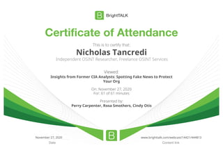 Certificate of Attendance
Content linkDate
This is to certify that:
Nicholas Tancredi
Independent OSINT Researcher, Freelance OSINT Services
Viewed:
Insights from Former CIA Analysts: Spotting Fake News to Protect
Your Org
On: November 27, 2020
For: 61 of 61 minutes
Presented by:
Perry Carpenter, Rosa Smothers, Cindy Otis
November 27, 2020 www.brighttalk.com/webcast/14421/444813
 