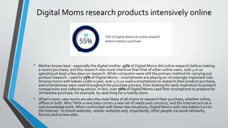 Digital Moms research products intensively online
• Mother knows best - especially the digital mother. 55% of Digital Moms did online research before making
a recent purchase, and this research was more intensive than that of other online users, with 4 in 10
spending at least a few days on research.While computers were still the primary method for carrying out
product research - used by 75% of Digital Moms - smartphones are playing an increasingly important role.
Among moms with babies under a year, over 4 in 10 used a smartphone to research their product purchase,
and smartphones were used throughout the purchase process, from looking for early inspiration to product
comparisons and collecting advice. In fact, over 26% of Digital Moms used their smartphone to prepare for
immediate purchase, for example, by searching for a nearby store.
• What's more, new moms are also the most likely of all moms to research their purchase, whether online,
offline or both.Why?With a new baby comes a new set of needs and concerns, and the Internet acts as a
vast knowledge bank.When confronted with these new situations, Digital Moms with new babies turn to
the Internet - to brand websites, retailer websites and, importantly, other people via social networks,
forums and review sites.
 