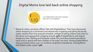 Digital Moms love laid-back online shopping
• Research online, purchase offline? Not with Digital Moms.They have discovered
online shopping as a convenient and relaxed way of getting everything the family
needs, despite their time-pressed schedule. Instead of taking children with them to
the stores and lugging their shopping around, 35% of Digital Moms with babies
simply buy their clothing and footwear online. It's much less stressful and allows
more time to spend with their children or for quiet 'me-time'. Among Digital Moms
who purchased online, over 1 in 10 did so using their smartphone. Among Moms
with babies under a year? 23%.
 