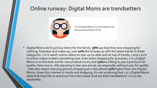Online runway: Digital Moms are trendsetters
• Digital Moms don't just buy items for the family. 38% say that they love shopping for
clothing, footwear and make-up; over 20% like to keep up with the latest trends in these
categories. 1 in 6 watch online videos to stay up-to-date and on top of trends; 1 and 4 turn
to online videos to learn something new. Even when shopping for groceries, 1 in 5 Digital
Moms is on the look-out for new products to try and 23%are willing to pay a premium for
quality. New moms, still adjusting to the new arrival, are especially willing to pay for quality
- they also report enjoying grocery shopping at a rate almost 50% higher than non-Digital
Moms. Given this interest in trends and shopping, it's not surprising that 1 in 5 Digital Moms
state that they like to stand out from the crowd.And are they trendsetters? 1 in 10 say
absolutely.
 