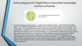 Online playground: Digital Moms share their knowledge
and love of brands
• Communication and interaction - in general and about brands - is at the heart of Digital
Moms. Over 40% of Digital Moms comment on or like someone else's social network post
every day; 1 in 4 update their own status. And the interaction can be more in-depth : 1 in 4
participate in a blog or forum at least monthly. In this way, they keep in contact with their
network even during a busy day of parenting. 1 in 5 share photos of desired products during
the research process and 1 in 10 go on to write a product review post-purchase. Digital
Moms are online everywhere, especially on social media. And these digitally-savvy,
opinionated women learn from and share with other mothers. 1 in 3 Digital Moms state
that, if there is a brand they love, they tell everyone about it. Digital Moms are therefore
ideal brand ambassadors; they are not only knowledgeable and brand-oriented but also
trendy and vocal.
 