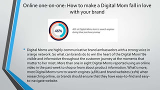 Online one-on-one: How to make a Digital Mom fall in love
with your brand
• Digital Moms are highly communicative brand ambassadors with a strong voice in
a large network. So what can brands do to win the heart of the Digital Mom? Be
visible and informative throughout the customer journey at the moments that
matter to her most. More than one in eight Digital Moms reported using an online
video in the past week to shop or learn about product information.What's more,
most Digital Moms turn to search engines (46%) and brand websites (22%) when
researching online, so brands should ensure that they have easy-to-find and easy-
to-navigate website.
 