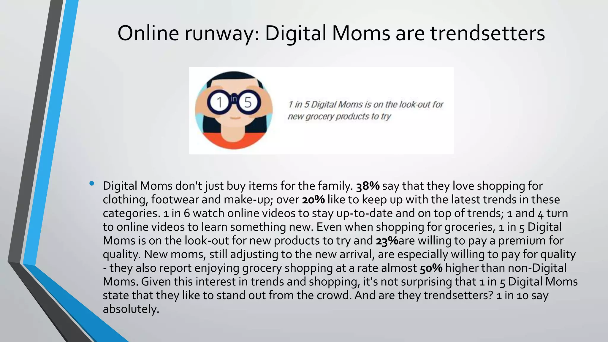 Online runway: Digital Moms are trendsetters
• Digital Moms don't just buy items for the family. 38% say that they love shopping for
clothing, footwear and make-up; over 20% like to keep up with the latest trends in these
categories. 1 in 6 watch online videos to stay up-to-date and on top of trends; 1 and 4 turn
to online videos to learn something new. Even when shopping for groceries, 1 in 5 Digital
Moms is on the look-out for new products to try and 23%are willing to pay a premium for
quality. New moms, still adjusting to the new arrival, are especially willing to pay for quality
- they also report enjoying grocery shopping at a rate almost 50% higher than non-Digital
Moms. Given this interest in trends and shopping, it's not surprising that 1 in 5 Digital Moms
state that they like to stand out from the crowd.And are they trendsetters? 1 in 10 say
absolutely.
 
