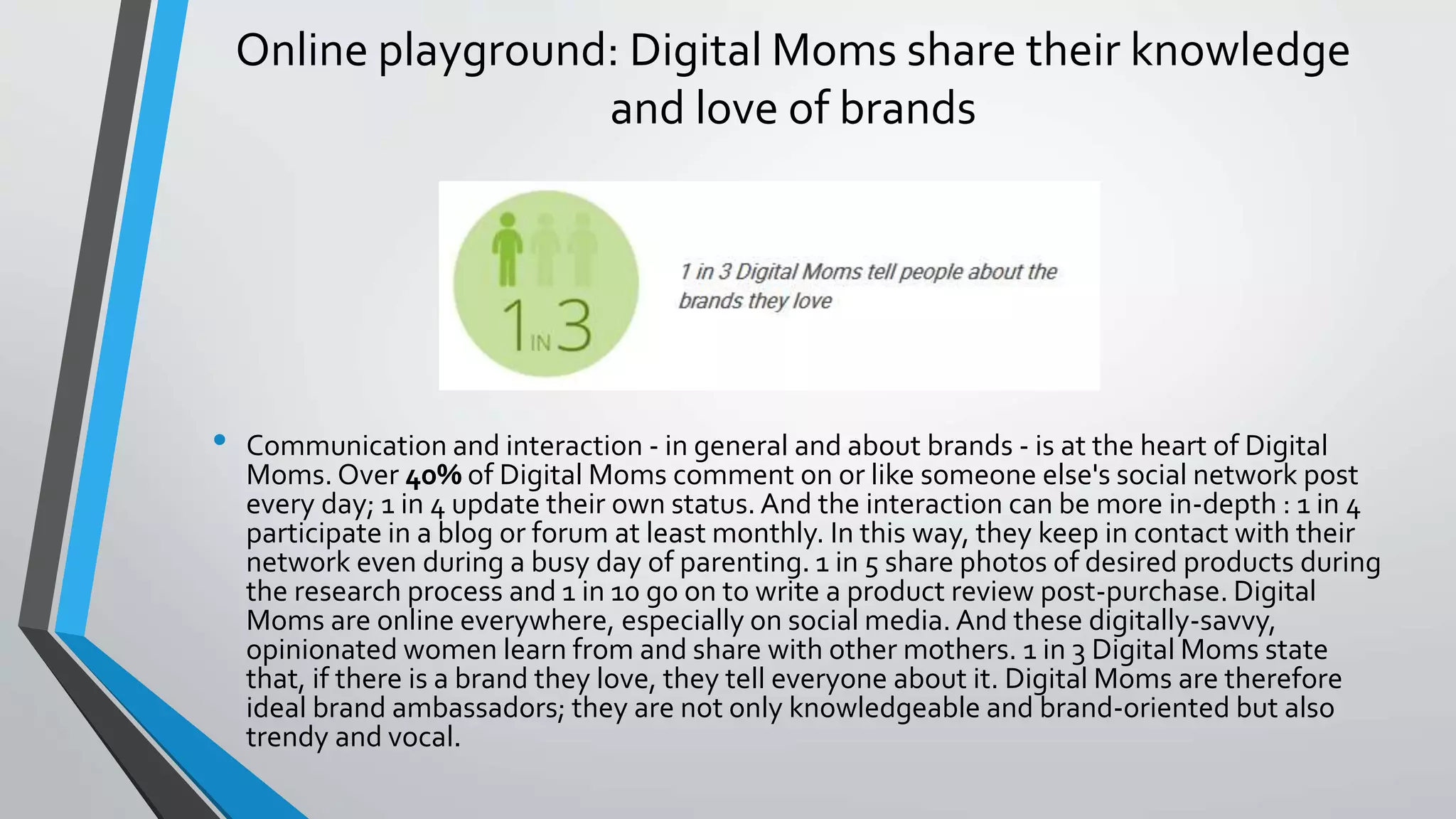 Online playground: Digital Moms share their knowledge
and love of brands
• Communication and interaction - in general and about brands - is at the heart of Digital
Moms. Over 40% of Digital Moms comment on or like someone else's social network post
every day; 1 in 4 update their own status. And the interaction can be more in-depth : 1 in 4
participate in a blog or forum at least monthly. In this way, they keep in contact with their
network even during a busy day of parenting. 1 in 5 share photos of desired products during
the research process and 1 in 10 go on to write a product review post-purchase. Digital
Moms are online everywhere, especially on social media. And these digitally-savvy,
opinionated women learn from and share with other mothers. 1 in 3 Digital Moms state
that, if there is a brand they love, they tell everyone about it. Digital Moms are therefore
ideal brand ambassadors; they are not only knowledgeable and brand-oriented but also
trendy and vocal.
 
