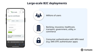 Millions of users
Banking, insurance, healthcare,
transport, government, utility, e-
commerce
Consumer authentication with MFA need
(e.g. SMS OTP, authenticator apps)
Large-scale B2C deployments
 