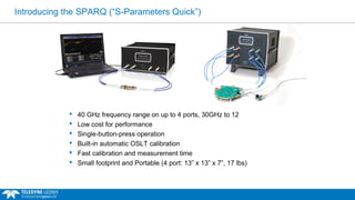 Introducing the SPARQ (“S-Parameters Quick”) 
 40 GHz frequency range on up to 4 ports, 30GHz to 12 
 Low cost for performance 
 Single-button-press operation 
 Built-in automatic OSLT calibration 
 Fast calibration and measurement time 
 Small footprint and Portable (4 port: 13” x 13” x 7”, 17 lbs) 
