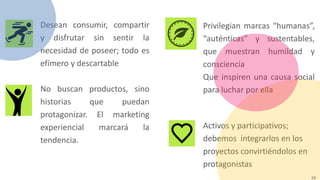 29
Desean consumir, compartir
y disfrutar sin sentir la
necesidad de poseer; todo es
efímero y descartable
No buscan productos, sino
historias que puedan
protagonizar. El marketing
experiencial marcará la
tendencia.
Privilegian marcas “humanas”,
“auténticas” y sustentables,
que muestran humildad y
consciencia
Que inspiren una causa social
para luchar por ella
Activos y participativos;
debemos integrarlos en los
proyectos convirtiéndolos en
protagonistas
 